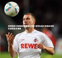 欧博官网-巴西篮球联赛新王加冕 冠军队盛大亮相庆功夜彩蛋频出引沸腾