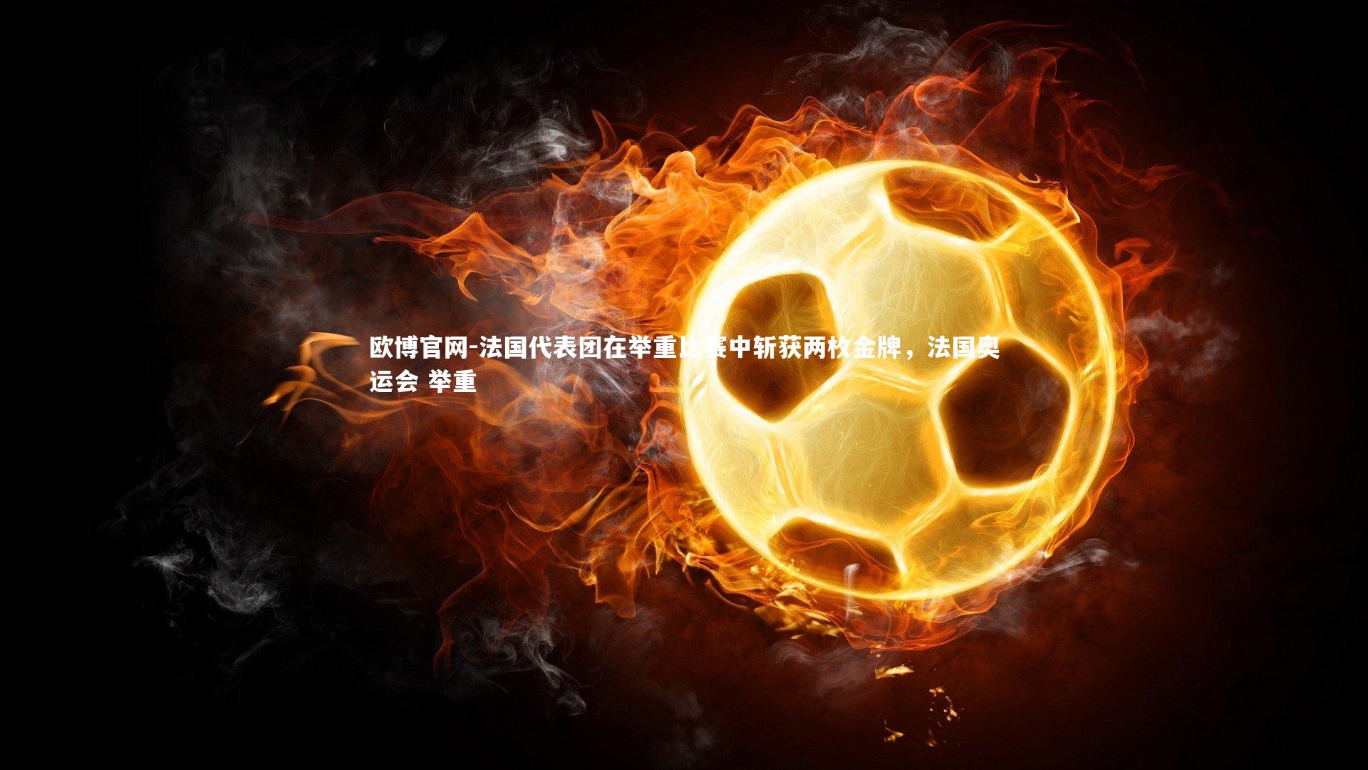 欧博官网-法国代表团在举重比赛中斩获两枚金牌，法国奥运会 举重-第1张图片-欧博官网